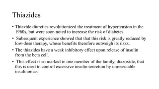 Thiazides
• Thiazide diuretics revolutionized the treatment of hypertension in the
1960s, but were soon noted to increase the risk of diabetes.
• Subsequent experience showed that that this risk is greatly reduced by
low-dose therapy, whose benefits therefore outweigh its risks.
• The thiazides have a weak inhibitory effect upon release of insulin
from the beta cell.
• This effect is so marked in one member of the family, diazoxide, that
this is used to control excessive insulin secretion by unresectable
insulinomas.
 