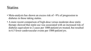 Statins
• Meta-analysis has shown an excess risk of ~9% of progression to
diabetes in those taking statins.
• A more recent comparison of high-dose versus moderate dose statin
therapy showed that statin use was associated with an increased risk of
diabetes equivalent to 2 cases per 1000 patient/yrs treated, but resulted
in 6.5 fewer cardovascular events per 1000 patient/yrs.
 