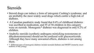 Steroids
• Steroid drugs can induce a form of iatrogenic Cushing's syndrome, and
are probably the most widely used drugs which confer a high risk of
diabetes.
• A Canadian paediatric study found that 0.4% of childhood diabetes
was ascribed to medication, and 55 of 56 children in this category
were on steroids. Monogenic* diabetes was diagnosed in only 0.2% of
children.
• Anabolic steroids (synthetic androgens mimicking testosterone or
dihydrotestosterone) should not be confused with glucocorticoids.
Although they have many unwanted effects, diabetes is not among
them.
• * Different types of monogenic diabetes include neonatal diabetes and MODY (maturity onset
diabetes of the young).
 
