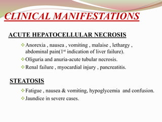 CLINICAL MANIFESTATIONS
Anorexia , nausea , vomiting , malaise , lethargy ,
abdominal pain(1st indication of liver failure).
Oliguria and anuria-acute tubular necrosis.
Renal failure , myocardial injury , pancreatitis.
Fatigue , nausea & vomiting, hypoglycemia and confusion.
Jaundice in severe cases.
ACUTE HEPATOCELLULAR NECROSIS
STEATOSIS
 
