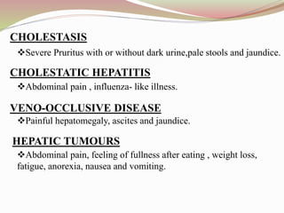 Severe Pruritus with or without dark urine,pale stools and jaundice.
Abdominal pain , influenza- like illness.
Painful hepatomegaly, ascites and jaundice.
Abdominal pain, feeling of fullness after eating , weight loss,
fatigue, anorexia, nausea and vomiting.
CHOLESTASIS
CHOLESTATIC HEPATITIS:
VENO-OCCLUSIVE DISEASE
HEPATIC TUMOURS
 
