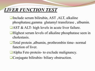 Include serum bilirubin, AST ,ALT, alkaline
phosphatase,gamma glutamyl transferase , albumin.
AST & ALT- high levels in acute liver failure.
Highest serum levels of alkaline phosphatase seen in
cholestasis.
Total protein ,albumin, prothrombin time- normal
function of liver.
Alpha Feto protein- to exclude malignancy.
Conjugate bilirubin- biliary obstruction.
LIVER FUNCTION TEST
 