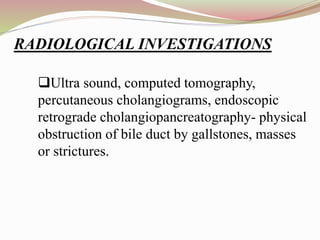 Ultra sound, computed tomography,
percutaneous cholangiograms, endoscopic
retrograde cholangiopancreatography- physical
obstruction of bile duct by gallstones, masses
or strictures.
RADIOLOGICAL INVESTIGATIONS
 