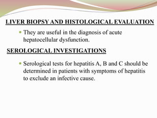  They are useful in the diagnosis of acute
hepatocellular dysfunction.
 Serological tests for hepatitis A, B and C should be
determined in patients with symptoms of hepatitis
to exclude an infective cause.
LIVER BIOPSY AND HISTOLOGICAL EVALUATION
SEROLOGICAL INVESTIGATIONS
 