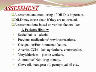 ASSESSMENT
Assessment and monitoring of DILD is important.
DILD may cause death if they are not treated.
Assessment done based on various factors like:
1. Patients History
• Social habits – alcohol.
• Previous medications/ previous reactions.
• Occupation/Environmental factors.
• Arsenic, CCl4 – lab, agriculture, construction.
• Vinylchlorides – plastic workers.
• Alternative/ Non-drug therapy.
• Clove oil, maragosa oil, pennyroyal oil etc..
 