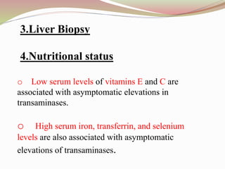 3.Liver Biopsy
4.Nutritional status
o Low serum levels of vitamins E and C are
associated with asymptomatic elevations in
transaminases.
o High serum iron, transferrin, and selenium
levels are also associated with asymptomatic
elevations of transaminases.
 