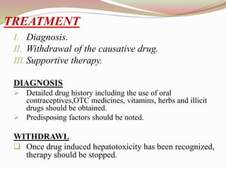 TREATMENT
I. Diagnosis.
II. Withdrawal of the causative drug.
III.Supportive therapy.
DIAGNOSIS
 Detailed drug history including the use of oral
contraceptives,OTC medicines, vitamins, herbs and illicit
drugs should be obtained.
 Predisposing factors should be noted.
WITHDRAWL
 Once drug induced hepatotoxicity has been recognized,
therapy should be stopped.
 
