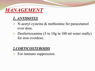 1. ANTIDOTES
 N-acetyl cysteine & methionine for paracetamol
over dose.
 Desferrioxamine (5 to 10g in 100 ml water orally)
for iron overdose.
2.CORTICOSTEROIDS
 For immuno suppression.
MANAGEMENT
 