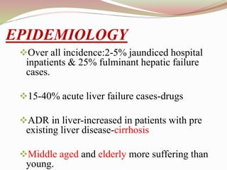 EPIDEMIOLOGY
Over all incidence:2-5% jaundiced hospital
inpatients & 25% fulminant hepatic failure
cases.
15-40% acute liver failure cases-drugs
ADR in liver-increased in patients with pre
existing liver disease-cirrhosis
Middle aged and elderly more suffering than
young.
 
