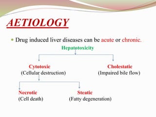 AETIOLOGY
 Drug induced liver diseases can be acute or chronic.
Hepatotoxicity
Cytotoxic Cholestatic
(Cellular destruction) (Impaired bile flow)
Necrotic Steatic
(Cell death) (Fatty degeneration)
 