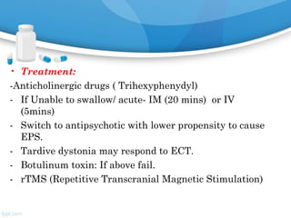• Treatment:
-Anticholinergic drugs ( Trihexyphenydyl)
- If Unable to swallow/ acute- IM (20 mins) or IV
(5mins)
- Switch to antipsychotic with lower propensity to cause
EPS.
- Tardive dystonia may respond to ECT.
- Botulinum toxin: If above fail.
- rTMS (Repetitive Transcranial Magnetic Stimulation)
 