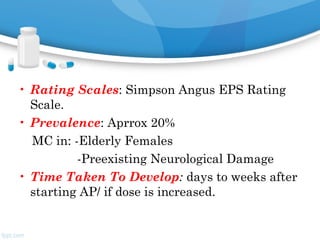• Rating Scales: Simpson Angus EPS Rating
Scale.
• Prevalence: Aprrox 20%
MC in: -Elderly Females
-Preexisting Neurological Damage
• Time Taken To Develop: days to weeks after
starting AP/ if dose is increased.
 