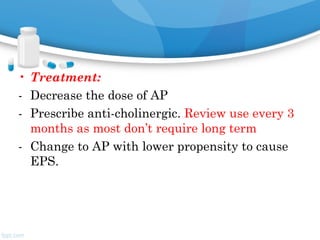 • Treatment:
- Decrease the dose of AP
- Prescribe anti-cholinergic. Review use every 3
months as most don’t require long term
- Change to AP with lower propensity to cause
EPS.
 