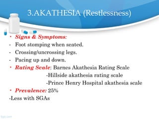 3.AKATHESIA (Restlessness)
• Signs & Symptoms:
- Foot stomping when seated.
- Crossing/uncrossing legs.
- Pacing up and down.
• Rating Scale: Barnes Akathesia Rating Scale
-Hillside akathesia rating scale
-Prince Henry Hospital akathesia scale
• Prevalence: 25%
-Less with SGAs
 