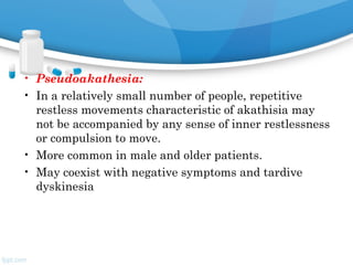 • Pseudoakathesia:
• In a relatively small number of people, repetitive
restless movements characteristic of akathisia may
not be accompanied by any sense of inner restlessness
or compulsion to move.
• More common in male and older patients.
• May coexist with negative symptoms and tardive
dyskinesia
 