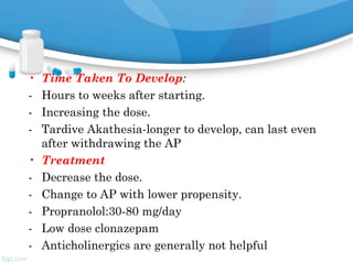 • Time Taken To Develop:
- Hours to weeks after starting.
- Increasing the dose.
- Tardive Akathesia-longer to develop, can last even
after withdrawing the AP
• Treatment
- Decrease the dose.
- Change to AP with lower propensity.
- Propranolol:30-80 mg/day
- Low dose clonazepam
- Anticholinergics are generally not helpful
 