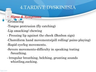 4.TARDIVE DYSKINESIA
• Signs & Symptoms:
-Grimacing
-Tongue protrusion (fly catching)
-Lip smacking/ chewing
- Pressing lip against the cheek (Bonbon sign)
-Choreiform hand movements(pill rolling/ paino playing)
-Rapid eye/leg movements.
-Severe movements-difficulty in speaking /eating
/breathing.
- Irregular breathing, belching, grunting sounds
whistling,sucking.
 