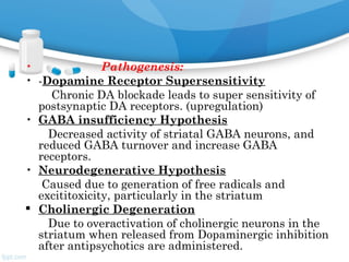 • Pathogenesis:
• -Dopamine Receptor Supersensitivity
Chronic DA blockade leads to super sensitivity of
postsynaptic DA receptors. (upregulation)
• GABA insufficiency Hypothesis
Decreased activity of striatal GABA neurons, and
reduced GABA turnover and increase GABA
receptors.
• Neurodegenerative Hypothesis
Caused due to generation of free radicals and
excititoxicity, particularly in the striatum
 Cholinergic Degeneration
Due to overactivation of cholinergic neurons in the
striatum when released from Dopaminergic inhibition
after antipsychotics are administered.
 