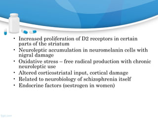 • Increased proliferation of D2 receptors in certain
parts of the striatum
• Neuroleptic accumulation in neuromelanin cells with
nigral damage
• Oxidative stress – free radical production with chronic
neuroleptic use
• Altered corticostriatal input, cortical damage
• Related to neurobiology of schizophrenia itself
• Endocrine factors (oestrogen in women)
 