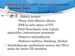 • Rating Scales: AIMS (Abnormal Involuntary
Movement Scale)
• Prevalence: 5% of pts/ yr of AP exposure.
MC in : Elderly women
-Those with affective illness.
-EPS in early phase of T/T.
-Total Neuroleptic load, typical,
injectables, intermittent treatment
-Negative schizophrenia
-Diabetes mellitus, Smoking, Alcohol
• Anticholinergic medications worsen the TD or
make the latent TD manifest.
 