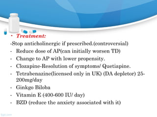 • Treatment:
-Stop anticholinergic if prescribed.(controversial)
- Reduce dose of AP(can initially worsen TD)
- Change to AP with lower propensity.
- Clozapine-Resolution of symptoms/ Quetiapine.
- Tetrabenazine(licensed only in UK) (DA depletor) 25-
200mg/day
- Ginkgo Biloba
- Vitamin E (400-600 IU/ day)
- BZD (reduce the anxiety associated with it)
 