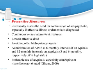 • Preventive Measures:
• -Frequently assess the need for continuation of antipsychotic,
especially if affective illness or dementia is diagnosed
• Continuous versus intermittent treatment
• Lowest effective dose
• Avoiding older high-potency agents
• Administration of AIMS at 6-monthly intervals if on typicals
and 12-monthly intervals on atypicals (3 and 6-monthly,
respectively, if at high risk.)
• Preferable use of atypicals, especially olanzapine or
risperidone at <6 mg/d (Glazer, 2000)
 