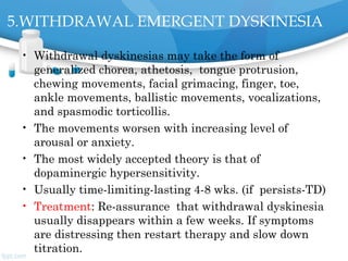 5.WITHDRAWAL EMERGENT DYSKINESIA
• Withdrawal dyskinesias may take the form of
generalized chorea, athetosis,  tongue protrusion,
chewing movements, facial grimacing, finger, toe,
ankle movements, ballistic movements, vocalizations,
and spasmodic torticollis.
• The movements worsen with increasing level of
arousal or anxiety.
• The most widely accepted theory is that of
dopaminergic hypersensitivity.
• Usually time-limiting-lasting 4-8 wks. (if persists-TD)
• Treatment: Re-assurance  that withdrawal dyskinesia
usually disappears within a few weeks. If symptoms
are distressing then restart therapy and slow down
titration.
 