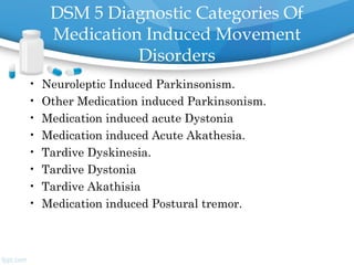 DSM 5 Diagnostic Categories Of
Medication Induced Movement
Disorders
• Neuroleptic Induced Parkinsonism.
• Other Medication induced Parkinsonism.
• Medication induced acute Dystonia
• Medication induced Acute Akathesia.
• Tardive Dyskinesia.
• Tardive Dystonia
• Tardive Akathisia
• Medication induced Postural tremor.
 