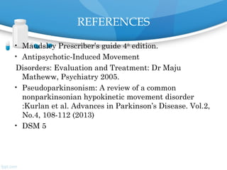 REFERENCES
• Maudsley Prescriber’s guide 4th
edition.
• Antipsychotic-Induced Movement
Disorders: Evaluation and Treatment: Dr Maju
Matheww, Psychiatry 2005.
• Pseudoparkinsonism: A review of a common
nonparkinsonian hypokinetic movement disorder
:Kurlan et al. Advances in Parkinson’s Disease. Vol.2,
No.4, 108-112 (2013)
• DSM 5
 