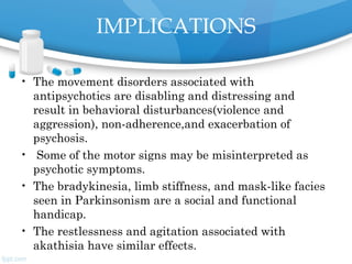 IMPLICATIONS
• The movement disorders associated with
antipsychotics are disabling and distressing and
result in behavioral disturbances(violence and
aggression), non-adherence,and exacerbation of
psychosis.
• Some of the motor signs may be misinterpreted as
psychotic symptoms.
• The bradykinesia, limb stiffness, and mask-like facies
seen in Parkinsonism are a social and functional
handicap.
• The restlessness and agitation associated with
akathisia have similar effects.
 