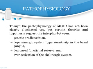 PATHOPHYSIOLOGY
• Though the pathophysiology of MIMD has not been
clearly elucidated yet, but certain theories and
hypothesis suggest the interplay between:
– genetic predisposition,
– dopaminergic system hypersensitivity in the basal
ganglia,
– decreased functional reserve, and
– over activation of the cholinergic system.
 