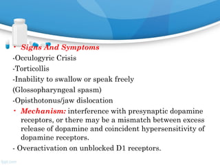 • Signs And Symptoms
-Occulogyric Crisis
-Torticollis
-Inability to swallow or speak freely
(Glossopharyngeal spasm)
-Opisthotonus/jaw dislocation
• Mechanism: interference with presynaptic dopamine
receptors, or there may be a mismatch between excess
release of dopamine and coincident hypersensitivity of
dopamine receptors.
- Overactivation on unblocked D1 receptors.
 