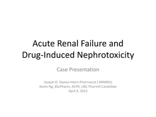 Acute Renal Failure and
Drug-Induced Nephrotoxicity
Case Presentation
Joseph O. Oweta Intern Pharmacist ( MNRRH)
Karen Ng, BScPharm, ACPR, UBC PharmD Candidate
April 4, 2013
 