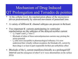 Mechanism of Drug Induced
QT Prolongation and Torsades de pointes
●
    At the cellular level, the repolarisation phase of the myocytes is
    driven predominantly by outward movement of potassium ions
●
    A variety of different K+ channel subtypes are present in the heart
                MECHANISM OF DRUG
●
    Two important K+ currents participating in ventricular
                INDUCED QT PROLONGATION
    repolarisation are the subtypes of the delayed rectifier current
                AND TORSADES DE POINTES
     – I ("rapid") and I ("slow")
          Kr              Ks
     –   Blockade of either of these outward potassium currents may prolong the
         action potential
     –   IKr is the most susceptible to pharmacological influence. It is now
         understood that virtually without exception, the blockade of IKr current by
         these drugs is at least in part responsible for their pro-arrhythmic effect
●   Blockade of the IKr current manifests clinically as a prolonged QT
    interval (and the emergence of other T or U wave abnormalities on the surface
    ECG)
 