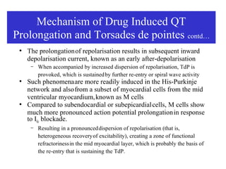 Mechanism of Drug Induced QT
Prolongation and Torsades de pointes contd…
 ●
     The prolongation of repolarisation results in subsequent inward
     depolarisation current, known as an early after-depolarisation
      –   When accompanied by increased dispersion of repolarisation, TdP is
          provoked, which is sustainedOF DRUG
                  MECHANISM by further re-entry or spiral wave activity
 ●
     Such phenomena are more readily induced in the His-Purkinje
                  INDUCED QT PROLONGATION
     network and also from a subset of myocardial cells from the mid
                  AND TORSADES DE POINTES
     ventricular myocardium, known as M cells
 ●
     Compared to subendocardial or subepicardial cells, M cells show
     much more pronounced action potential prolongation in response
     to IKr blockade.
      –   Resulting in a pronounced dispersion of repolarisation (that is,
          heterogeneous recovery of excitability), creating a zone of functional
          refractoriness in the mid myocardial layer, which is probably the basis of
          the re-entry that is sustaining the TdP.
 