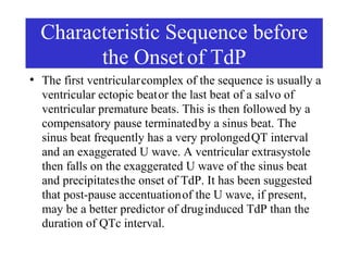 Characteristic Sequence before
          the Onset of TdP
●
    The first ventricular complex of the sequence is usually a
    ventricular ectopic beat or the last beat of a salvo of
    ventricular premature beats. This is then followed by a
    compensatory pause terminated by a sinus beat. The
    sinus beat frequently has a very prolonged QT interval
    and an exaggerated U wave. A ventricular extrasystole
    then falls on the exaggerated U wave of the sinus beat
    and precipitates the onset of TdP. It has been suggested
    that post-pause accentuation of the U wave, if present,
    may be a better predictor of drug induced TdP than the
    duration of QTc interval.
 