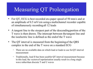 Measuring QT Prolongation
●
    For QT, ECG is best recorded at a paper speed of 50 mm/s and at
    an amplitude of 0.5 mV/cm using a multichannel recorder capable
    of simultaneously recording all 12 leads
●
    A tangent line to the steepest part of the descending portion of the
    T wave is then drawn. The intercept between the tangent line and
    the isoelectric line is defined as the end of the T wave
●
    The QT interval is measured from the beginning of the QRS
    complex to the end of the T wave on a standard ECG
     –   There are no available data on which lead or leads to use for QT interval
         measurement
     –   Traditionally, lead II has been used for QT interval measurement because
         in this lead, the vectors of repolarisation usually result in a long single
         wave rather than discrete T and U waves
 