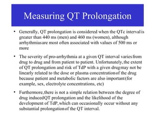 Measuring QT Prolongation
●
    Generally, QT prolongation is considered when the QTc interval is
    greater than 440 ms (men) and 460 ms (women), although
    arrhythmias are most often associated with values of 500 ms or
    more
●
    The severity of pro-arrhythmia at a given QT interval varies from
    drug to drug and from patient to patient. Unfortunately, the extent
    of QT prolongation and risk of TdP with a given drug may not be
    linearly related to the dose or plasma concentration of the drug
    because patient and metabolic factors are also important (for
    example, sex, electrolyte concentrations, etc)
●
    Furthermore, there is not a simple relation between the degree of
    drug induced QT prolongation and the likelihood of the
    development of TdP, which can occasionally occur without any
    substantial prolongation of the QT interval.
 