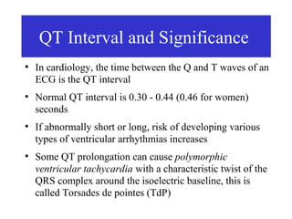 QT Interval and Significance
●
    In cardiology, the time between the Q and T waves of an
    ECG is the QT interval
●
    Normal QT interval is 0.30 - 0.44 (0.46 for women)
    seconds
●
    If abnormally short or long, risk of developing various
    types of ventricular arrhythmias increases
●
    Some QT prolongation can cause polymorphic
    ventricular tachycardia with a characteristic twist of the
    QRS complex around the isoelectric baseline, this is
    called Torsades de pointes (TdP)
 