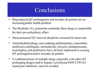 Conclusions
●
    Drug induced QT prolongation and torsades de pointes are an
    increasing public health problem
●   The blockade of IKr potassium current by these drugs is responsible
    for their pro-arrhythmic effect
●
    Measurement of QT interval should be corrected for heart rate
●
    Antiarrhythmic drugs, non-sedating antihistamines, macrolides
    antibiotics, antifungals, antimalarials, tricyclic antidepressants,
    neuroleptics, and prokinetics have all been implicated in causing
    QT prolongation and/or torsades de pointes
●
    Co-administration of multiple drugs, especially with other QT
    prolonging drug(s) and/or hepatic cytochrome P450 CYP3A4
    isoenzyme inhibitors, must be avoided
 