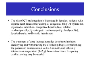 Conclusions
●
    The risk of QT prolongation is increased in females, patients with
    organic heart disease (for example, congenital long QT syndrome,
    myocardial infarction, congestive heart failure, dilated
    cardiomyopathy, hypertrophic cardiomyopathy, bradycardia),
    hypokalaemia, and hepatic impairment

●
    The treatment of drug induced torsades de pointes includes
    identifying and withdrawing the offending drug(s), replenishing
    the potassium concentration to 4.5–5 mmol/l, and infusing
    intravenous magnesium (1–2 g). In resistant cases, temporary
    cardiac pacing may be needed
 