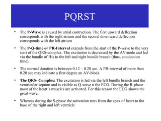 PQRST
●
    The P-Wave is caused by atrial contraction. The first upward deflection
    corresponds with the right atrium and the second downward deflection
    corresponds with the left atrium
●
    The P-Q-time or PR-Interval extends from the start of the P-wave to the very
    start of the QRS-complex. The excitation is decreased by the AV-node and led
    via the bundle of His to the left and right bundle branch (thus, conduction
    time).
●
    The normal duration is between 0.12 – 0.20 sec. A PR-interval of more than
    0.20 sec may indicate a first degree an AV-block
●
    The QRS- Complex: The excitation is led via the left bundle branch and the
    ventricular septum and is visible as Q-wave n the ECG. During the R-phase
    most of the heart’s muscles are activated. For this reason the ECG shows the
    great wave.
●
    Whereas during the S-phase the activation runs from the apex of heart to the
    base of the right and left ventricle
 
