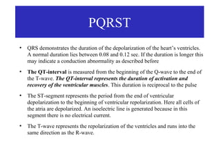 PQRST
●
    QRS demonstrates the duration of the depolarization of the heart’s ventricles.
    A normal duration lies between 0.08 and 0.12 sec. If the duration is longer this
    may indicate a conduction abnormality as described before
●
    The QT-interval is measured from the beginning of the Q-wave to the end of
    the T-wave. The QT-interval represents the duration of activation and
    recovery of the ventricular muscles. This duration is reciprocal to the pulse
●
    The ST-segment represents the period from the end of ventricular
    depolarization to the beginning of ventricular repolarization. Here all cells of
    the atria are depolarized. An isoelectric line is generated because in this
    segment there is no electrical current.
●
    The T-wave represents the repolarization of the ventricles and runs into the
    same direction as the R-wave.
 