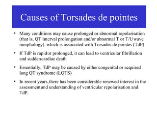 Causes of Torsades de pointes
●
    Many conditions may cause prolonged or abnormal repolarisation
    (that is, QT interval prolongation and/or abnormal T or T/U wave
    morphology), which is associated with Torsades de pointes (TdP)
●
    If TdP is rapid or prolonged, it can lead to ventricular fibrillation
    and sudden cardiac death
●
    Essentially, TdP may be caused by either congenital or acquired
    long QT syndrome (LQTS)
●
    In recent years, there has been considerable renewed interest in the
    assessment and understanding of ventricular repolarisation and
    TdP.
 