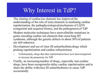 Why Interest in TdP?
1.   The cloning of cardiac ion channels has improved the
     understanding of the role of ionic channels in mediating cardiac
     repolarisation, the pathophysiological mechanism of LQTS
     (congenital and acquired forms), and the pathogenesis of TdP
2.   Modern molecular techniques have unravelled the mutations in
     genes encoding cardiac ion channels that cause long QT
     syndrome, although the genetic defects in about 50% of patients
     are still unknown
3.   Development and use of class III antiarrhythmic drugs which
     prolong repolarisation and cardiac refractoriness
     i.   Unfortunately, drugs that alter repolarisation have now been recognised
          to increase the propensity for TdP
4.   Finally, an increasing number of drugs, especially non-cardiac
     drugs, have been recognised to delay cardiac repolarisation and to
     share the ability with class III antiarrhythmics to cause TdP
     occasionally
 