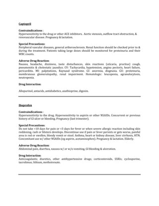 Captopril

Contraindications :
Hypersensitivity to the drug or other ACE inhibitors. Aortic stenosis, outflow tract obstruction, &
renovascular disease. Pregnancy & lactation.

Special Precautions:
Peripheral vascular diseases, general artherosclerosis. Renal function should be checked prior to &
during the treatment. Patients taking large doses should be monitored for proteinuria and their
WBC counts.

Adverse Drug Reaction:
Nausea, headache, dizziness, taste disturbances, skin reactions (uticaria, pruritus) cough,
pneumonitis & cholestatic jaundice. CV: Tachycardia, hypotension, angina pectoris, heart failure,
pericarditis. MI: palpitations, Raynaud syndrome. GI: anorexia, disgeusia. GU: proteinuria,
membranous glomerulopathy, renal impairment. Hematologic: leucopenia, agranulocytosis,
neutropenia.

Drug Interaction:

Allopurinol, antacids, antidiabetics, azathioprine, digoxin.



Ibuprofen

Contraindications :
Hypersensitivity to the drug. Hypersensitivity to aspirin or other NSAIDs. Concurrent or previous
history of GI ulcer or bleeding. Pregnancy (last trimester).

Special Precautions:
Do not take >10 days for pain or >3 days for fever or when severe allergic reaction including skin
reddening, rash or blisters develops. Discontinue use if pain or fever persists or gets worse, painful
area is red or swollen, bloody vomit or stool. Asthma, heart or kidney disease, liver cirrhosis, HTN.
Concomitant use w/ other NSAIDs (eg aspirin, acetaminophen). Pregnancy & lactation. Elderly.

Adverse Drug Reaction:
Abdominal pain, diarrhea, nausea w/ or w/o vomiting, GI bleeding & ulceration.

Drug Interaction:
Anticoagulants; diuretics, other antihypertensive drugs; corticosteroids, SSRIs; cyclosporine,
tacrolimus; lithium, methotrexate.
 