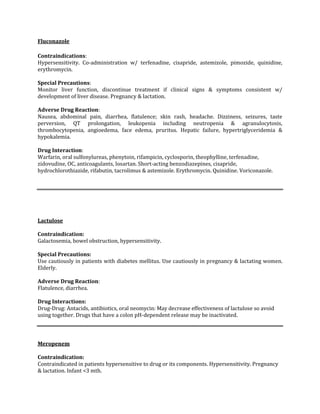 Fluconazole

Contraindications:
Hypersensitivity. Co-administration w/ terfenadine, cisapride, astemizole, pimozide, quinidine,
erythromycin.

Special Precautions:
Monitor liver function, discontinue treatment if clinical signs & symptoms consistent w/
development of liver disease. Pregnancy & lactation.

Adverse Drug Reaction:
Nausea, abdominal pain, diarrhea, flatulence; skin rash, headache. Dizziness, seizures, taste
perversion, QT prolongation, leukopenia including neutropenia & agranulocytosis,
thrombocytopenia, angioedema, face edema, pruritus. Hepatic failure, hypertriglyceridemia &
hypokalemia.

Drug Interaction:
Warfarin, oral sulfonylureas, phenytoin, rifampicin, cyclosporin, theophylline, terfenadine,
zidovudine, OC, anticoagulants, losartan. Short-acting benzodiazepines, cisapride,
hydrochlorothiazide, rifabutin, tacrolimus & astemizole. Erythromycin. Quinidine. Voriconazole.




Lactulose

Contraindication:
Galactosemia, bowel obstruction, hypersensitivity.

Special Precautions:
Use cautiously in patients with diabetes mellitus. Use cautiously in pregnancy & lactating women.
Elderly.

Adverse Drug Reaction:
Flatulence, diarrhea.

Drug Interactions:
Drug-Drug: Antacids, antibiotics, oral neomycin: May decrease effectiveness of lactulose so avoid
using together. Drugs that have a colon pH-dependent release may be inactivated.



Meropenem

Contraindication:
Contraindicated in patients hypersensitive to drug or its components. Hypersensitivity. Pregnancy
& lactation. Infant <3 mth.
 