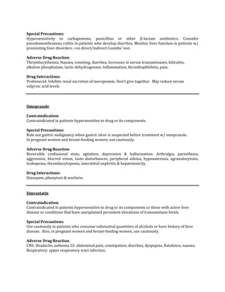 Special Precautions:
Hypersensitivity to carbapenems, penicillins or other β-lactam antibiotics. Consider
pseudomembranous colitis in patients who develop diarrhea. Monitor liver function in patients w/
preexisting liver disorders. +ve direct/indirect Coombs' test.

Adverse Drug Reaction:
Thrombocythemia. Nausea, vomiting, diarrhea. Increases in serum transaminases, bilirubin,
alkaline phosphatase, lactic dehydrogenase. Inflammation, thrombophlebitis, pain.

Drug Interactions:
Probenecid: Inhibits renal excretion of meropenem. Don’t give together. May reduce serum
valproic acid levels



Omeprazole

Contraindication:
Contraindicated in patients hypersensitive to drug or its components.

Special Precautions:
Rule out gastric malignancy when gastric ulcer is suspected before treatment w/ omeprazole.
In pregnant women and breast-feeding women, use cautiously.

Adverse Drug Reaction:
Reversible confusional state, agitation, depression & hallucination. Arthralgia, paresthesia,
aggression, blurred vision, taste disturbances, peripheral edema, hyponatremia, agranulocytosis,
leukopenia, thrombocytopenia, interstitial nephritis & hepatotoxicity.

Drug Interactions:
Diazepam, phenytoin & warfarin.


Simvastatin

Contraindication:
Contraindicated in patients hypersensitive to drug or its components or those with active liver
disease or conditions that have unexplained persistent elevations of transaminase levels.

Special Precautions:
Use cautiously in patients who consume substantial quantities of alcohols or have history of liver
disease. Also, in pregnant women and breast-feeding women, use cautiously.

Adverse Drug Reaction:
CNS: Headache, asthenia. GI: abdominal pain, constipation, diarrhea, dyspepsia, flatulence, nausea.
Respiratory: upper respiratory tract infection.
 