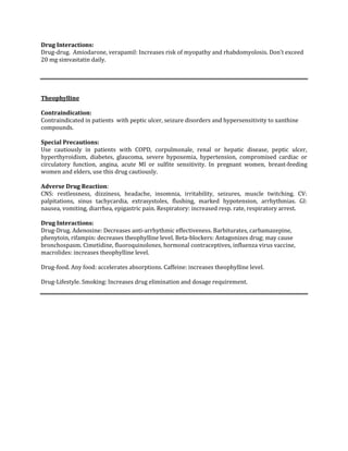 Drug Interactions:
Drug-drug. Amiodarone, verapamil: Increases risk of myopathy and rhabdomyolosis. Don’t exceed
20 mg simvastatin daily.




Theophylline

Contraindication:
Contraindicated in patients with peptic ulcer, seizure disorders and hypersensitivity to xanthine
compounds.

Special Precautions:
Use cautiously in patients with COPD, corpulmonale, renal or hepatic disease, peptic ulcer,
hyperthyroidism, diabetes, glaucoma, severe hypoxemia, hypertension, compromised cardiac or
circulatory function, angina, acute MI or sulfite sensitivity. In pregnant women, breast-feeding
women and elders, use this drug cautiously.

Adverse Drug Reaction:
CNS: restlessness, dizziness, headache, insomnia, irritability, seizures, muscle twitching. CV:
palpitations, sinus tachycardia, extrasystoles, flushing, marked hypotension, arrhythmias. GI:
nausea, vomiting, diarrhea, epigastric pain. Respiratory: increased resp. rate, respiratory arrest.

Drug Interactions:
Drug-Drug. Adenosine: Decreases anti-arrhythmic effectiveness. Barbiturates, carbamazepine,
phenytoin, rifampin: decreases theophylline level. Beta-blockers: Antagonizes drug; may cause
bronchospasm. Cimetidine, fluoroquinolones, hormonal contraceptives, influenza virus vaccine,
macrolides: increases theophylline level.

Drug-food. Any food: accelerates absorptions. Caffeine: increases theophylline level.

Drug-Lifestyle. Smoking: Increases drug elimination and dosage requirement.
 