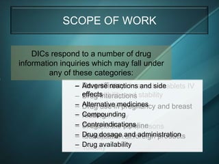 SCOPE OF WORK

    DICs respond to a number of drug
information inquiries which may fall under
         any of these categories:
                –   Drug efficacy
                    Adverse reactions and side
                    Identification of capsules/tablets IV
                –   effects
                    compatibility and stability
                    Drug interactions
                –
                –   Alternative medicines and breast
                    Pharmacokinetics
                    Drug use in pregnancy
                –
                –   Compounding
                    feeding
                    Pharmacology
                –
                –   Contraindications
                    Drugs in the pipeline
                    Therapeutic comparisons
                –
                –   Drug dosage useforeign products
                    Identification and administration
                    Therapeutic of
                –
                –   Drug availability
                    Toxicity
 